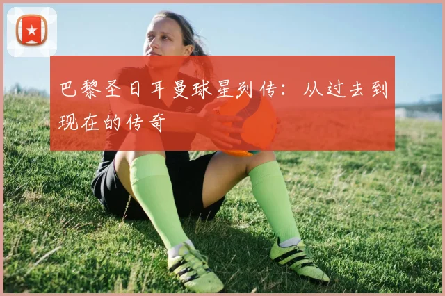 巴黎圣日耳曼球星列传：从过去到现在的传奇