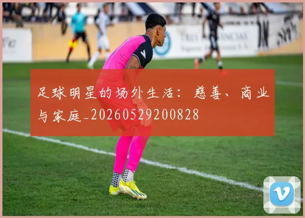 足球明星的场外生活：慈善、商业与家庭_20260529200828