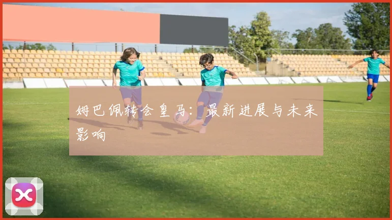 姆巴佩转会皇马:最新进展与未来影响