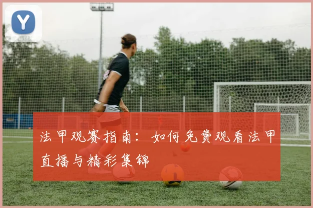 法甲观赛指南:如何免费观看法甲直播与精彩集锦