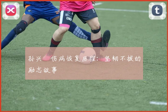 孙兴慜伤病恢复历程：坚韧不拔的励志故事