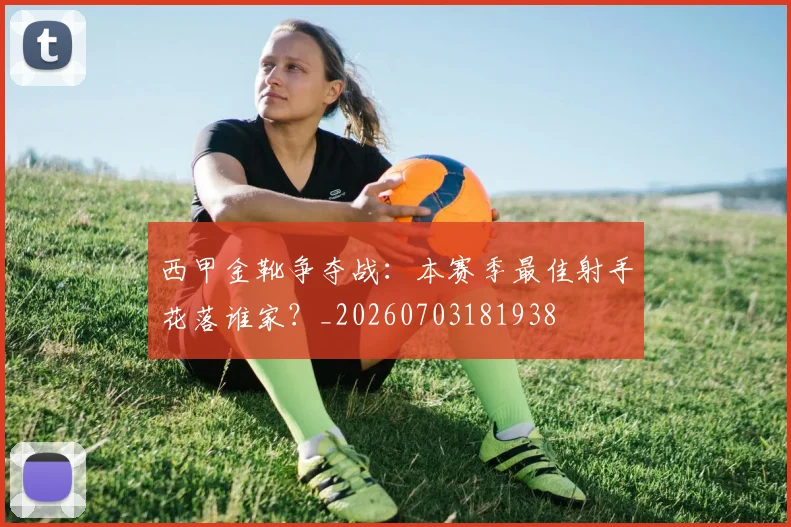 西甲金靴争夺战:本赛季最佳射手花落谁家?_20260703181938
