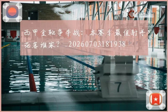 西甲金靴争夺战：本赛季最佳射手花落谁家？_20260703181938
