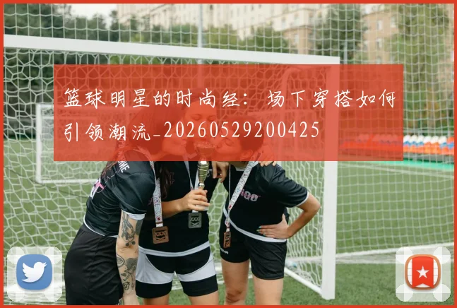 篮球明星的时尚经:场下穿搭如何引领潮流_20260529200425