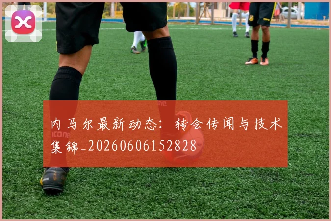 内马尔最新动态：转会传闻与技术集锦_20260606152828