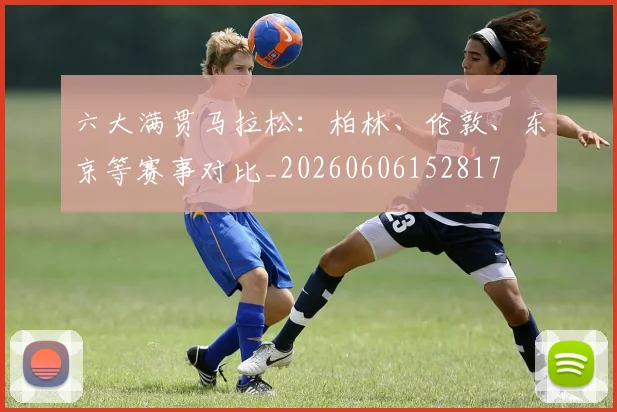 六大满贯马拉松：柏林、伦敦、东京等赛事对比_20260606152817