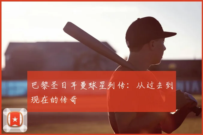 巴黎圣日耳曼球星列传:从过去到现在的传奇