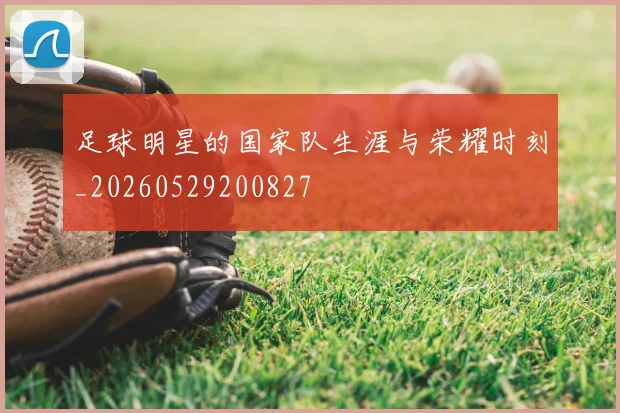 足球明星的国家队生涯与荣耀时刻_20260529200827