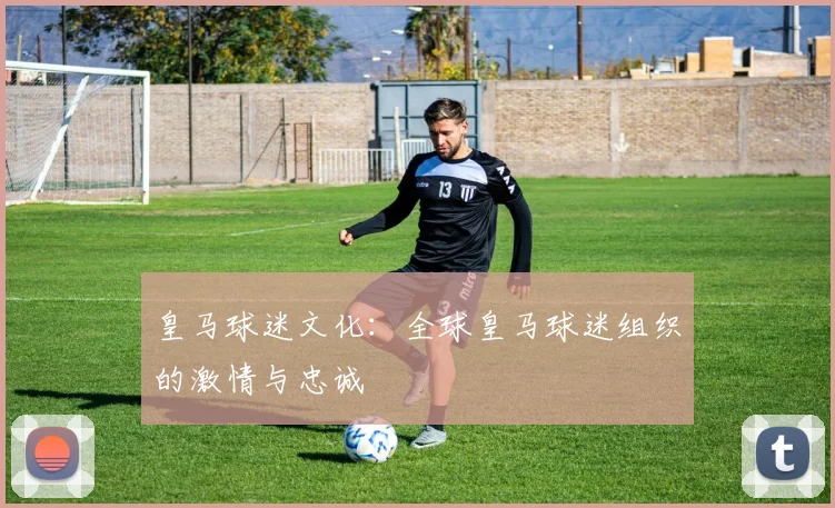 皇马球迷文化:全球皇马球迷组织的激情与忠诚