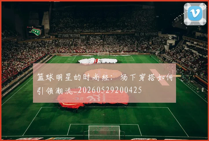 篮球明星的时尚经:场下穿搭如何引领潮流_20260529200425