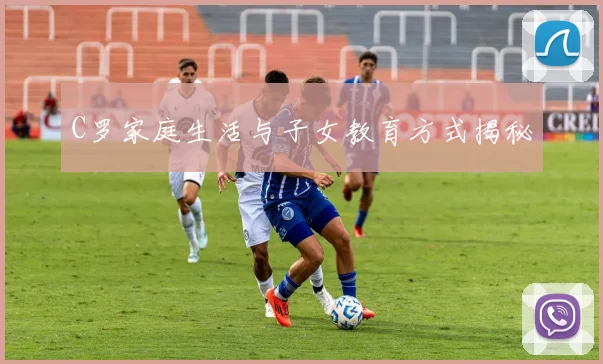 C罗家庭生活与子女教育方式揭秘