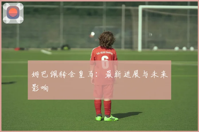 姆巴佩转会皇马:最新进展与未来影响