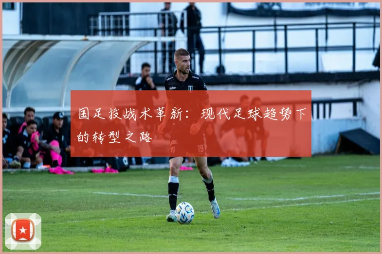 国足技战术革新：现代足球趋势下的转型之路