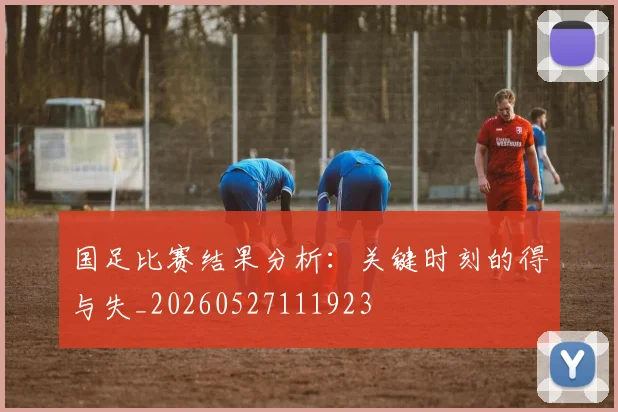 国足比赛结果分析：关键时刻的得与失_20260527111923