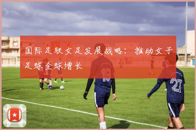 国际足联女足发展战略：推动女子足球全球增长