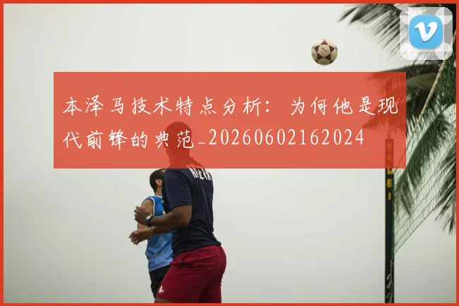 本泽马技术特点分析:为何他是现代前锋的典范_20260602162024